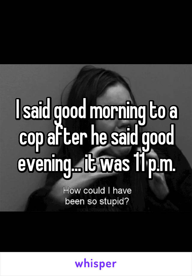 I said good morning to a cop after he said good evening... it was 11 p.m.