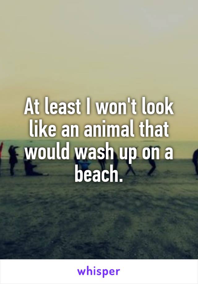 At least I won't look like an animal that would wash up on a beach.