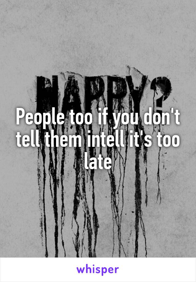 People too if you don't tell them intell it's too late