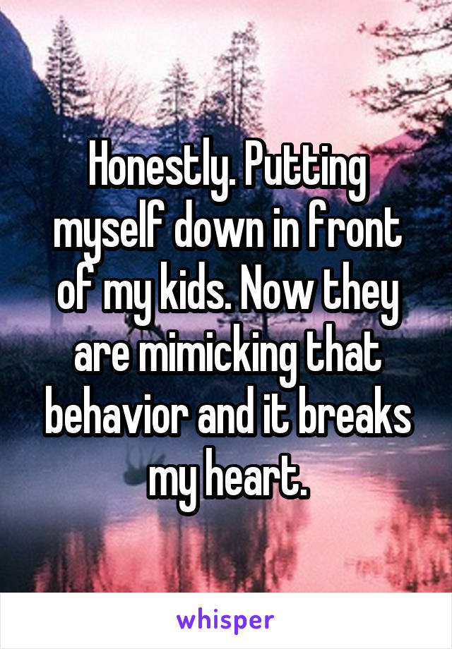 Honestly. Putting myself down in front of my kids. Now they are mimicking that behavior and it breaks my heart.