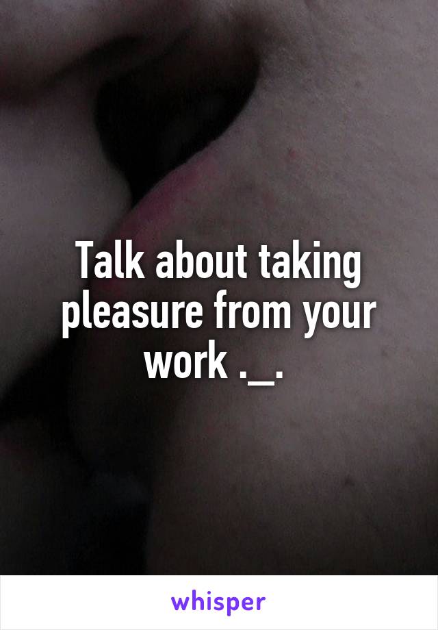 Talk about taking pleasure from your work ._. 