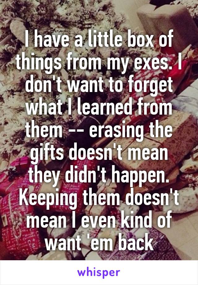 I have a little box of things from my exes. I don't want to forget what I learned from them -- erasing the gifts doesn't mean they didn't happen. Keeping them doesn't mean I even kind of want 'em back