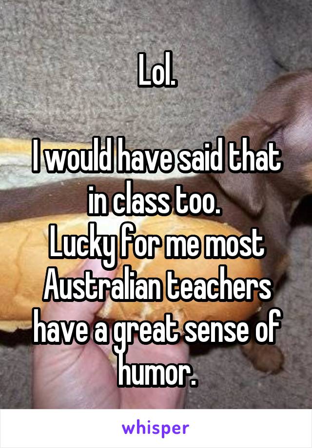 Lol.

I would have said that in class too. 
Lucky for me most Australian teachers have a great sense of humor.