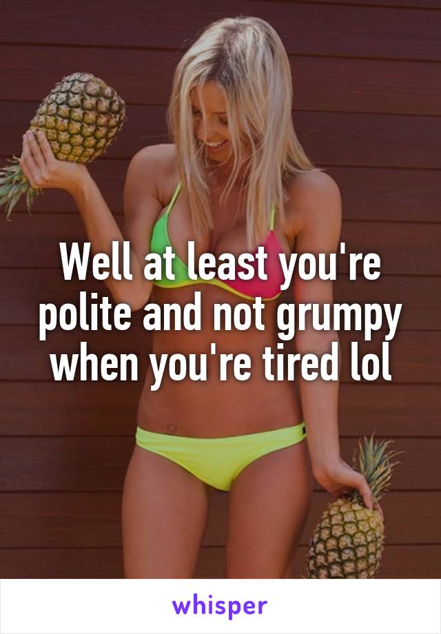 Well at least you're polite and not grumpy when you're tired lol