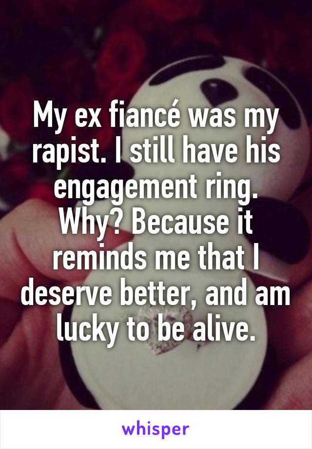 My ex fiancé was my rapist. I still have his engagement ring. Why? Because it reminds me that I deserve better, and am lucky to be alive.