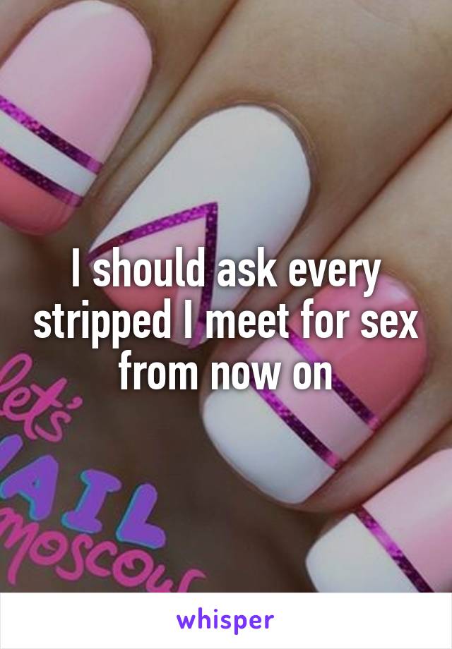 I should ask every stripped I meet for sex from now on