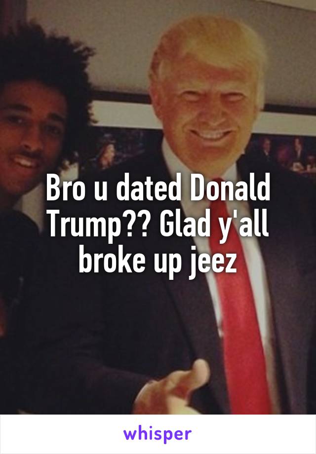 Bro u dated Donald Trump?? Glad y'all broke up jeez