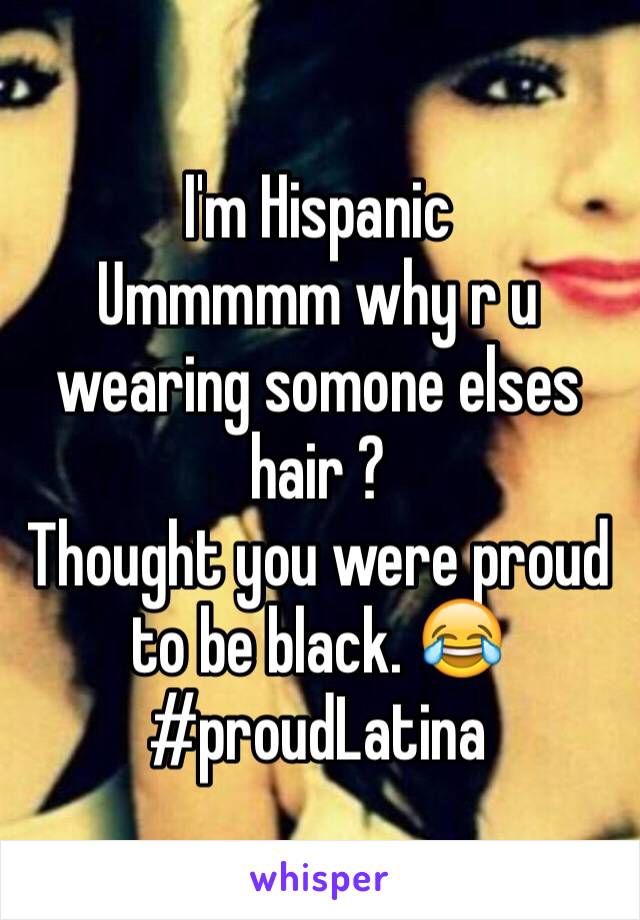 I'm Hispanic 
Ummmmm why r u wearing somone elses hair ? 
Thought you were proud to be black. 😂
#proudLatina 