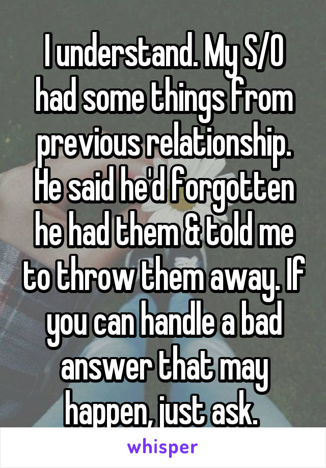I understand. My S/O had some things from previous relationship. He said he'd forgotten he had them & told me to throw them away. If you can handle a bad answer that may happen, just ask. 