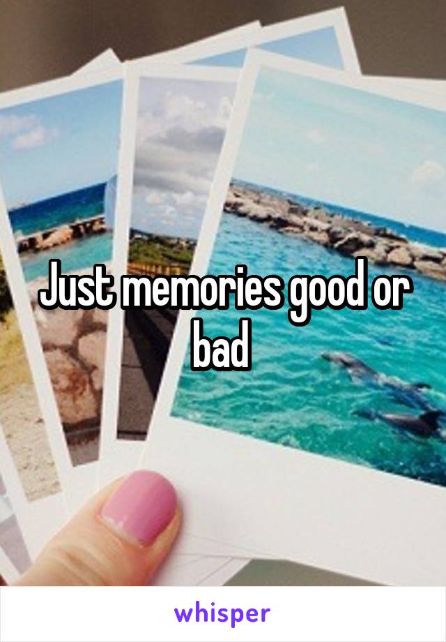Just memories good or bad 