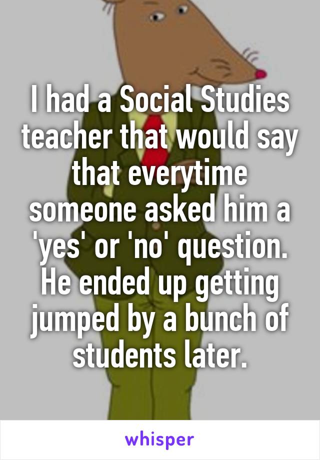 I had a Social Studies teacher that would say that everytime someone asked him a 'yes' or 'no' question. He ended up getting jumped by a bunch of students later.