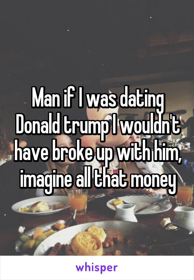 Man if I was dating Donald trump I wouldn't have broke up with him, imagine all that money