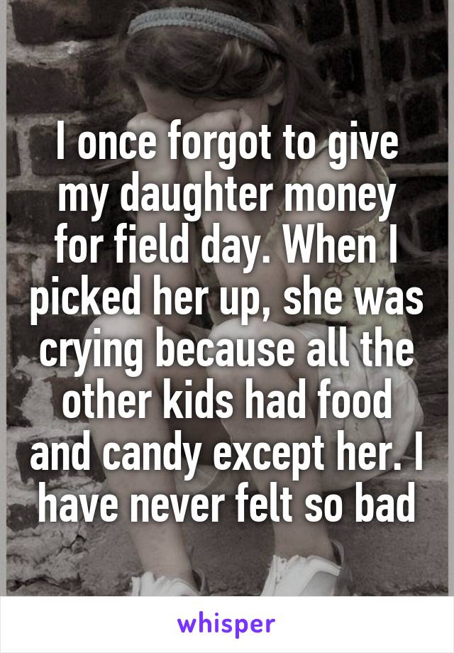 I once forgot to give my daughter money for field day. When I picked her up, she was crying because all the other kids had food and candy except her. I have never felt so bad