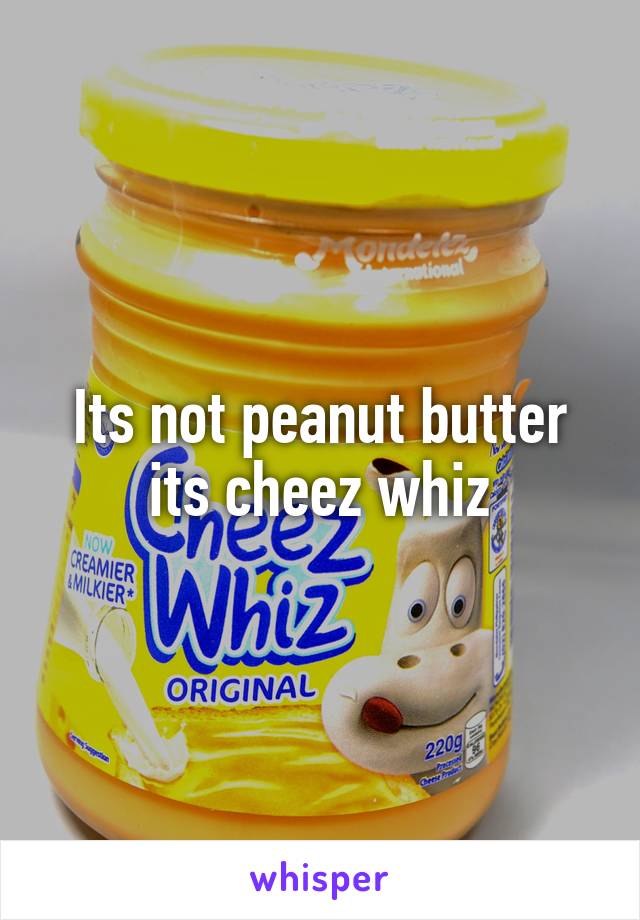 Its not peanut butter its cheez whiz