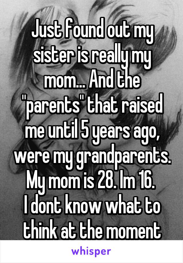 Just found out my sister is really my mom... And the "parents" that raised me until 5 years ago, were my grandparents.
My mom is 28. Im 16. 
I dont know what to think at the moment
