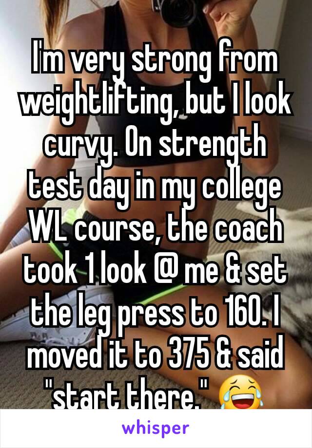 I'm very strong from weightlifting, but I look curvy. On strength test day in my college WL course, the coach took 1 look @ me & set the leg press to 160. I moved it to 375 & said "start there." 😂