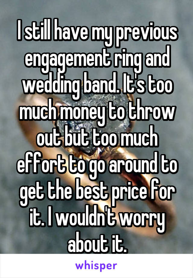 I still have my previous engagement ring and wedding band. It's too much money to throw out but too much effort to go around to get the best price for it. I wouldn't worry about it.