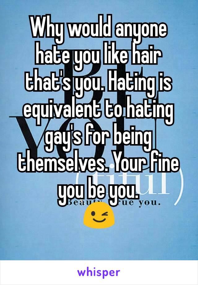 Why would anyone hate you like hair that's you. Hating is equivalent to hating gay's for being themselves. Your fine you be you.
😉
