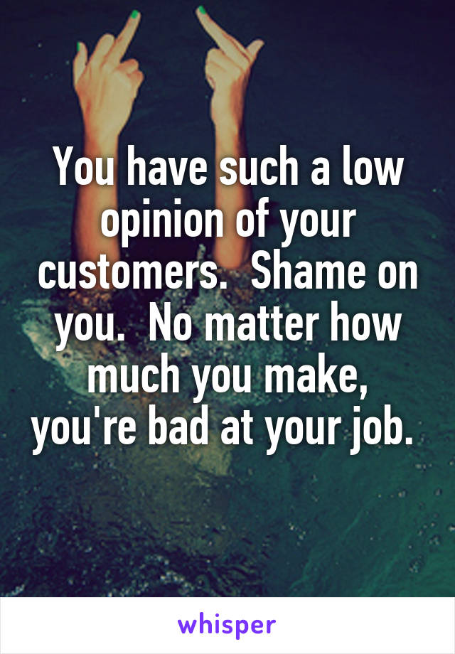 You have such a low opinion of your customers.  Shame on you.  No matter how much you make, you're bad at your job.  