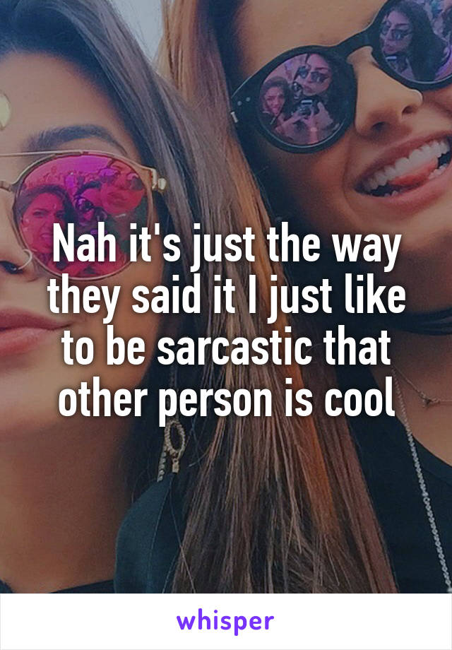 Nah it's just the way they said it I just like to be sarcastic that other person is cool