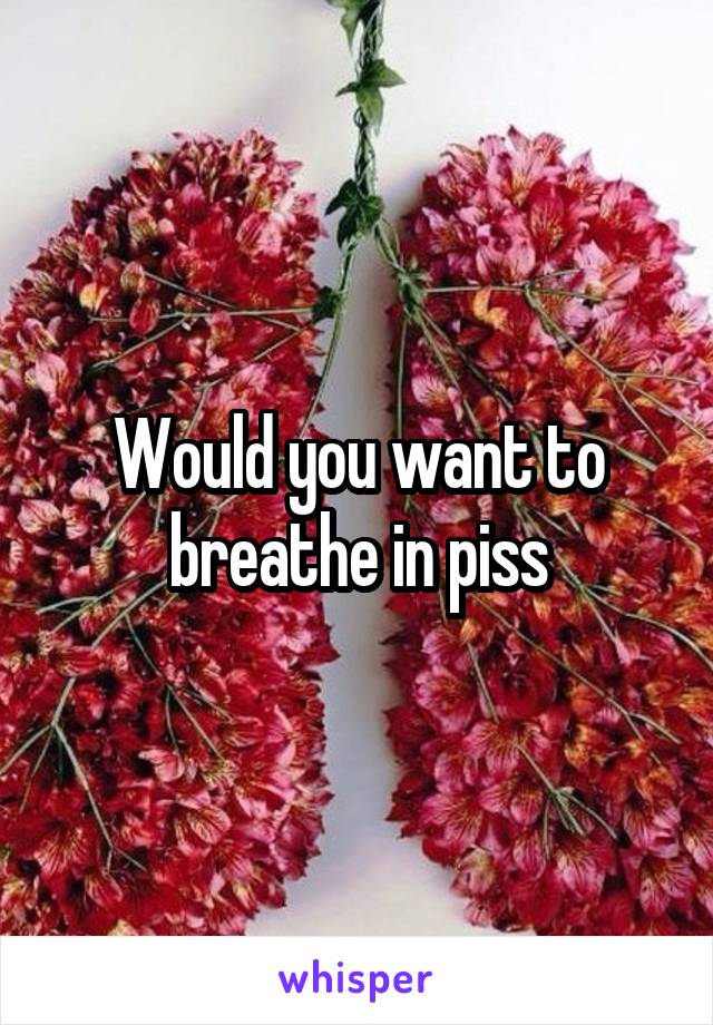 Would you want to breathe in piss