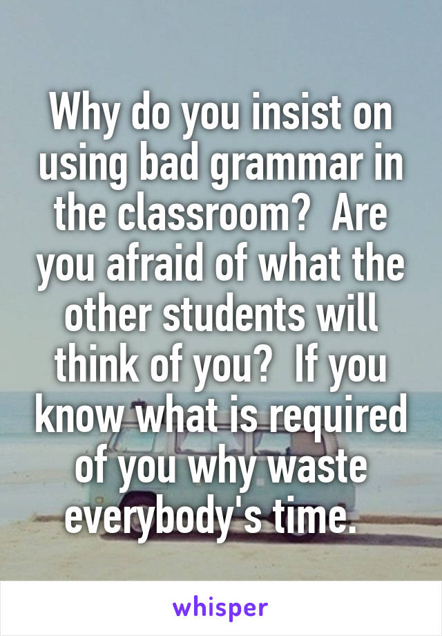 Why do you insist on using bad grammar in the classroom?  Are you afraid of what the other students will think of you?  If you know what is required of you why waste everybody's time.  