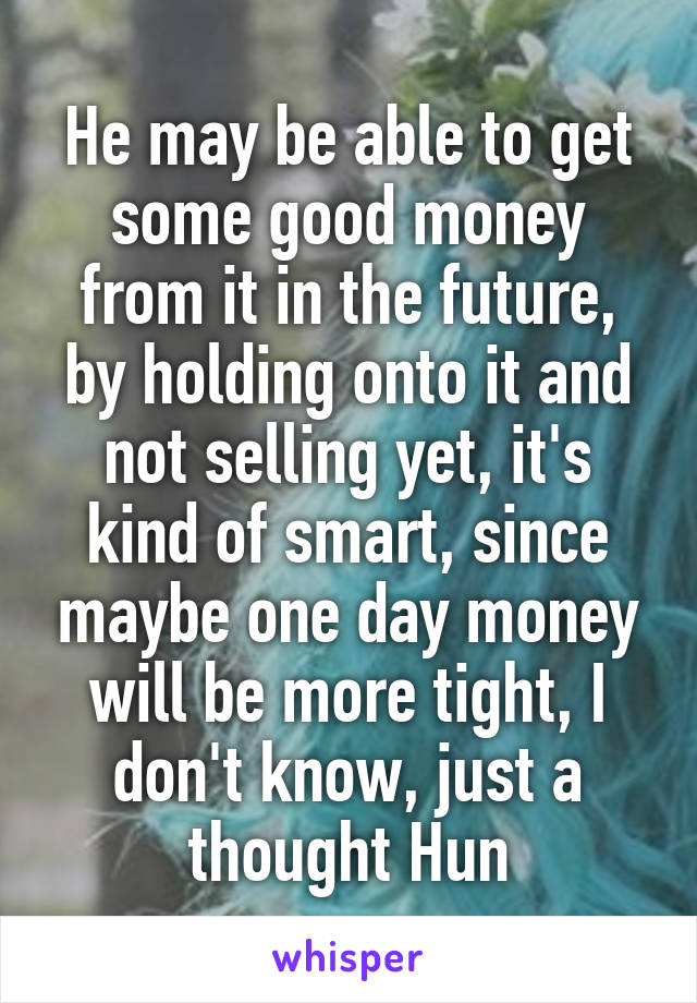 He may be able to get some good money from it in the future, by holding onto it and not selling yet, it's kind of smart, since maybe one day money will be more tight, I don't know, just a thought Hun