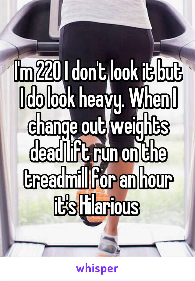I'm 220 I don't look it but I do look heavy. When I change out weights dead lift run on the treadmill for an hour it's Hilarious 