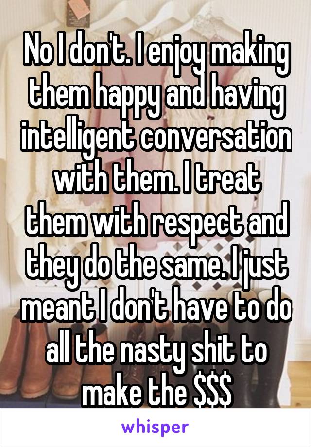 No I don't. I enjoy making them happy and having intelligent conversation with them. I treat them with respect and they do the same. I just meant I don't have to do all the nasty shit to make the $$$