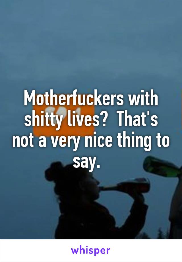 Motherfuckers with shitty lives?  That's not a very nice thing to say.  