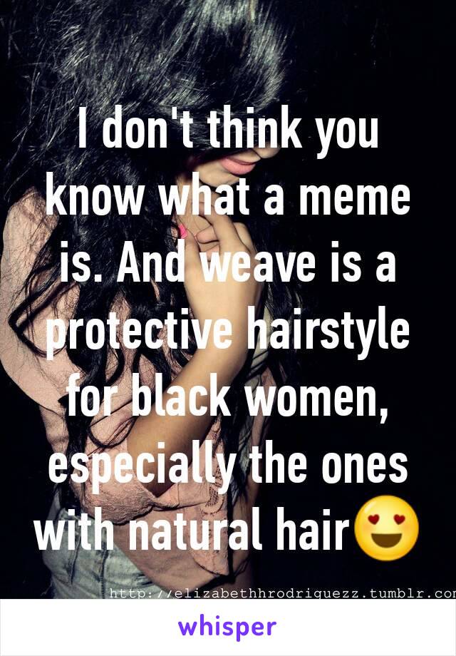 I don't think you know what a meme is. And weave is a protective hairstyle for black women, especially the ones with natural hair😍