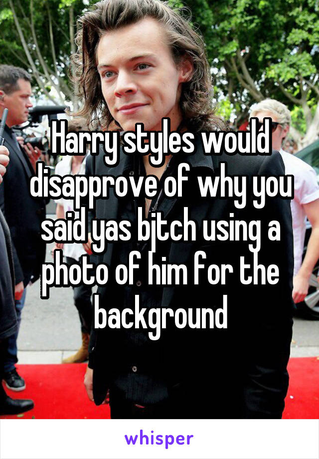 Harry styles would disapprove of why you said yas bjtch using a photo of him for the background