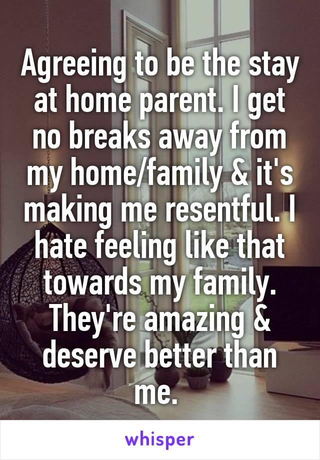 Agreeing to be the stay at home parent. I get no breaks away from my home/family & it's making me resentful. I hate feeling like that towards my family. They're amazing & deserve better than me. 