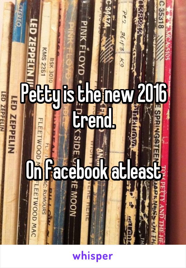 Petty is the new 2016 trend.

On facebook atleast