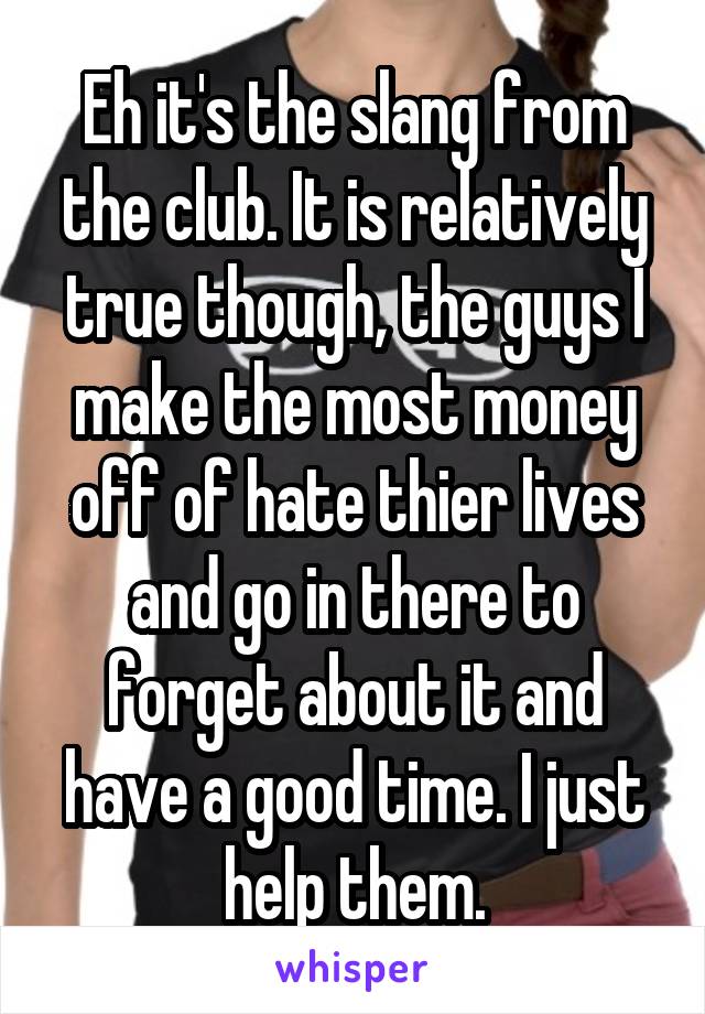 Eh it's the slang from the club. It is relatively true though, the guys I make the most money off of hate thier lives and go in there to forget about it and have a good time. I just help them.