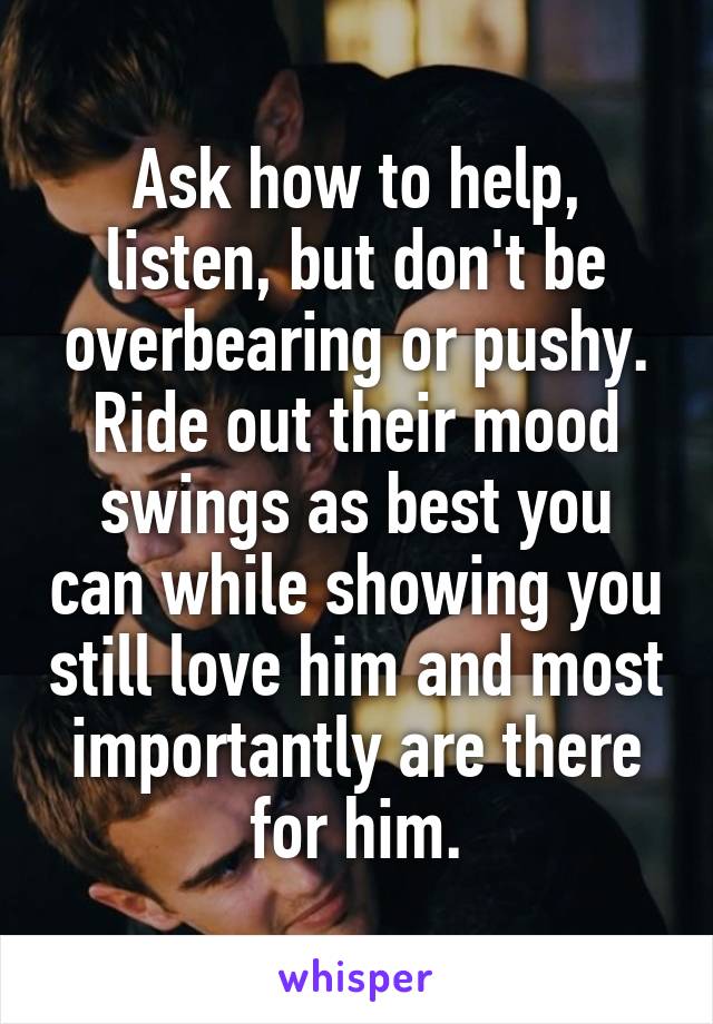 Ask how to help, listen, but don't be overbearing or pushy. Ride out their mood swings as best you can while showing you still love him and most importantly are there for him.