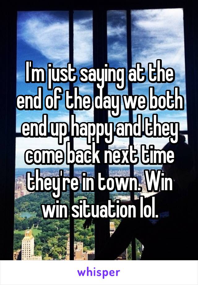 I'm just saying at the end of the day we both end up happy and they come back next time they're in town. Win win situation lol.