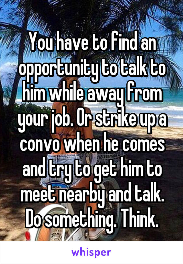 You have to find an opportunity to talk to him while away from your job. Or strike up a convo when he comes and try to get him to meet nearby and talk. Do something. Think.