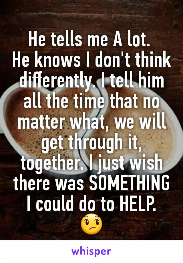 He tells me A lot. 
He knows I don't think differently. I tell him all the time that no matter what, we will get through it, together. I just wish there was SOMETHING I could do to HELP. 😞