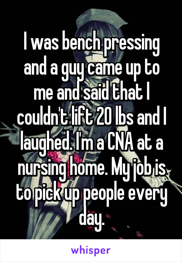 I was bench pressing and a guy came up to me and said that I couldn't lift 20 lbs and I laughed. I'm a CNA at a nursing home. My job is to pick up people every day.