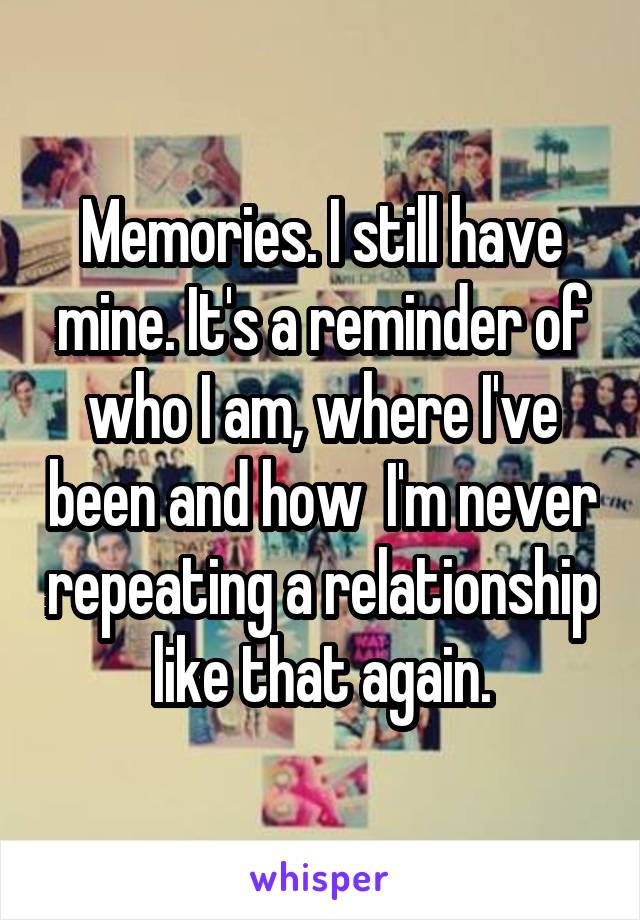 Memories. I still have mine. It's a reminder of who I am, where I've been and how  I'm never repeating a relationship like that again.