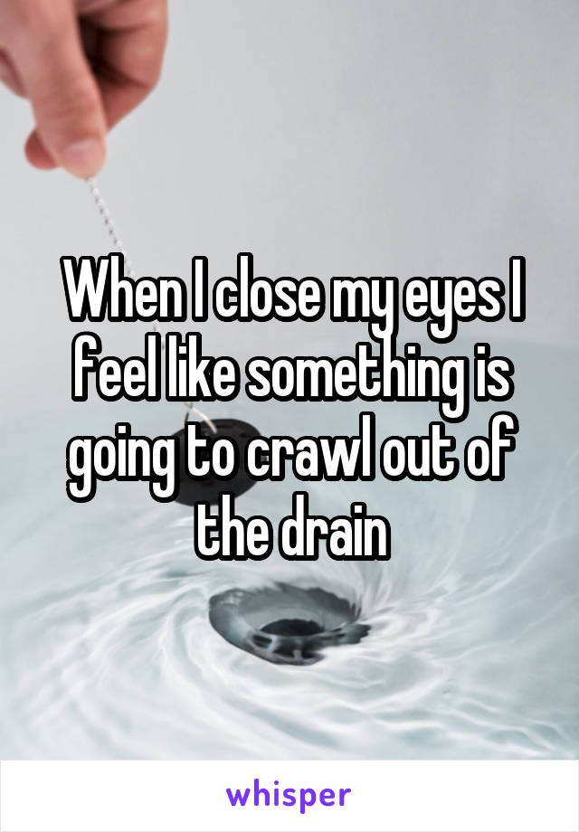 When I close my eyes I feel like something is going to crawl out of the drain