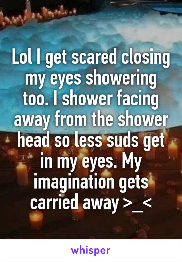 Lol I get scared closing my eyes showering too. I shower facing away from the shower head so less suds get in my eyes. My imagination gets carried away >_<