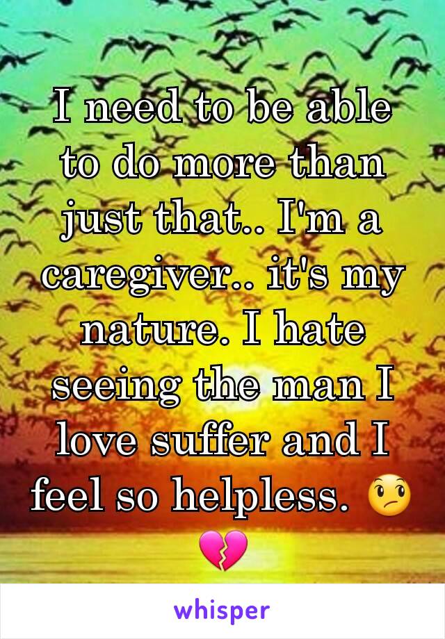 I need to be able to do more than just that.. I'm a caregiver.. it's my nature. I hate seeing the man I love suffer and I feel so helpless. 😞💔