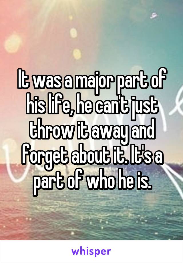 It was a major part of his life, he can't just throw it away and forget about it. It's a part of who he is.