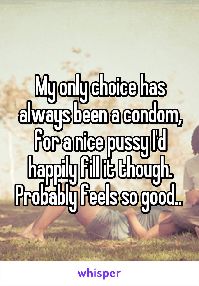 My only choice has always been a condom, for a nice pussy I'd happily fill it though. Probably feels so good.. 