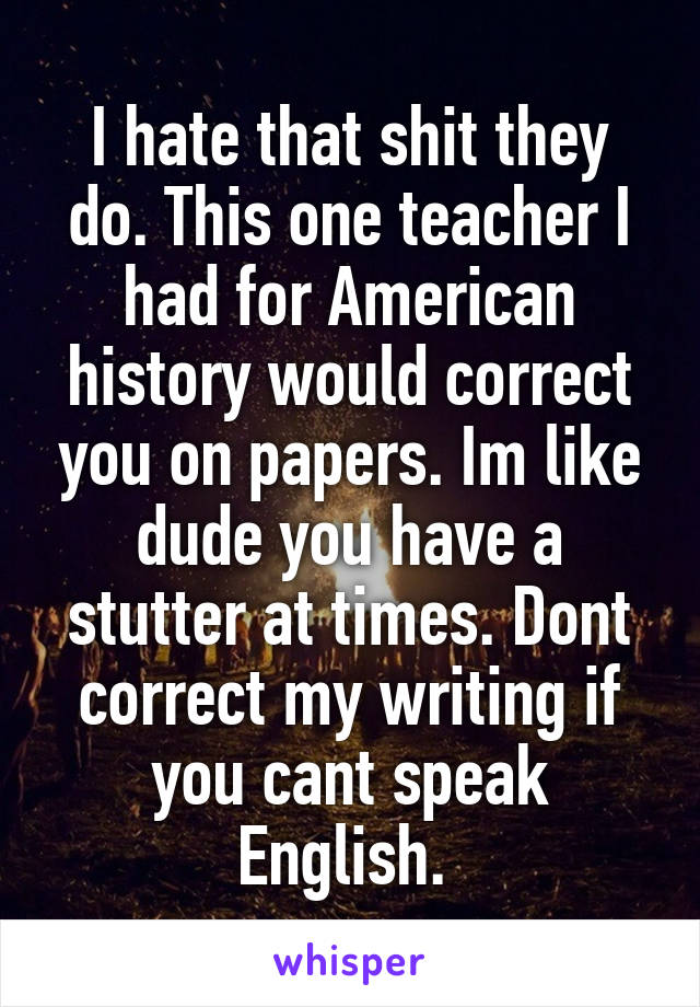 I hate that shit they do. This one teacher I had for American history would correct you on papers. Im like dude you have a stutter at times. Dont correct my writing if you cant speak English. 