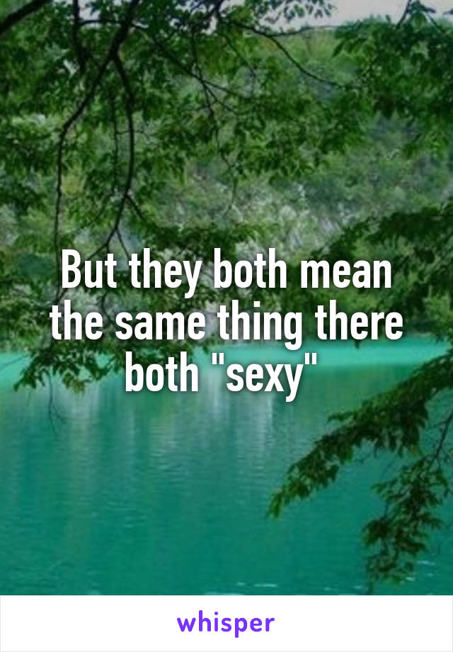 But they both mean the same thing there both "sexy" 