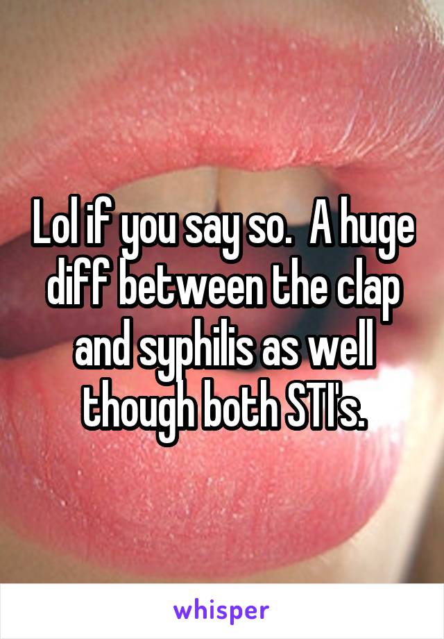 Lol if you say so.  A huge diff between the clap and syphilis as well though both STI's.