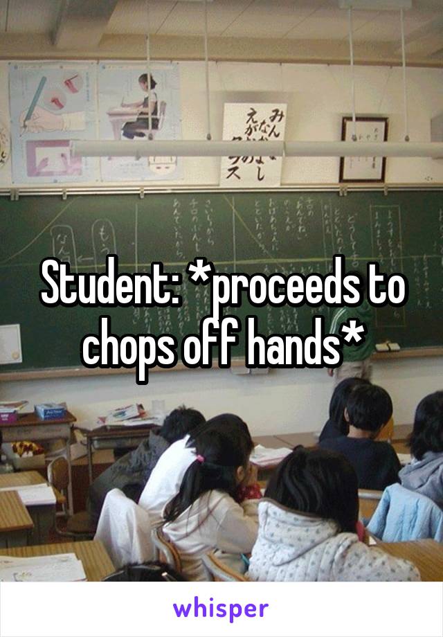 Student: *proceeds to chops off hands*